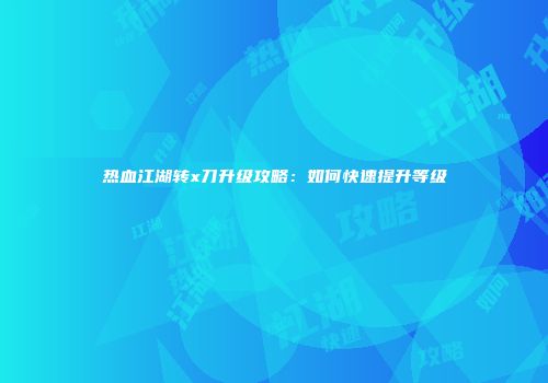 热血江湖转x刀升级攻略：如何快速提升等级