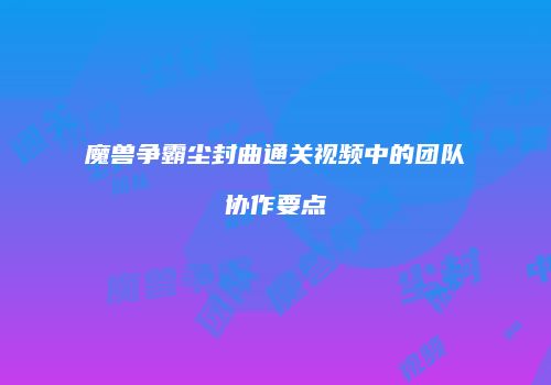 魔兽争霸尘封曲通关视频中的团队协作要点