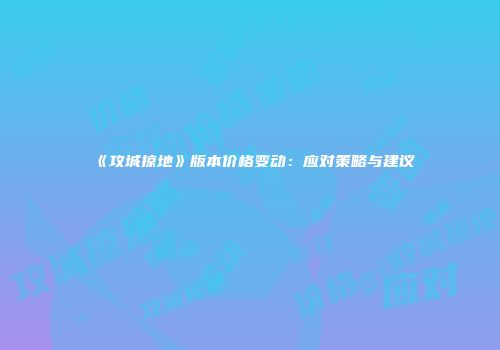 《攻城掠地》版本价格变动：应对策略与建议