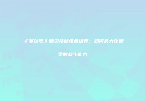 《赛尔号》精灵技能组合推荐：如何最大化精灵的战斗能力