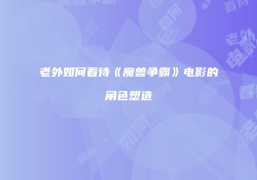 老外如何看待《魔兽争霸》电影的角色塑造