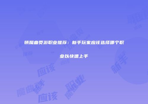 镇魔曲页游职业推荐：新手玩家应该选择哪个职业以快速上手