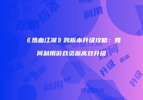 《热血江湖》跨版本升级攻略：如何利用游戏资源高效升级