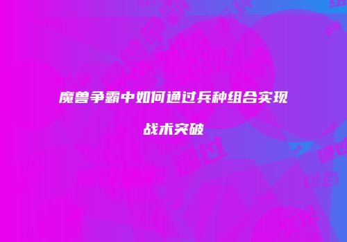 魔兽争霸中如何通过兵种组合实现战术突破