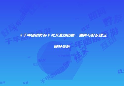《千年幽镜页游》社交互动指南：如何与好友建立良好关系