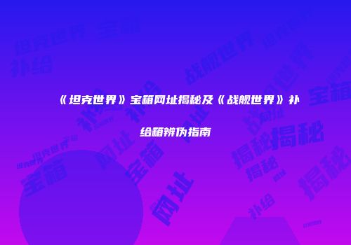 《坦克世界》宝箱网址揭秘及《战舰世界》补给箱辨伪指南