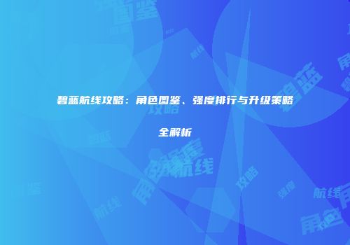 碧蓝航线攻略：角色图鉴、强度排行与升级策略全解析
