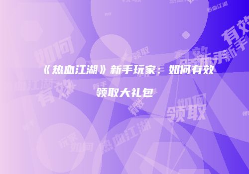 《热血江湖》新手玩家：如何有效领取大礼包
