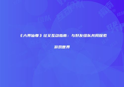 《六界仙尊》社交互动指南：与好友组队共同探索游戏世界