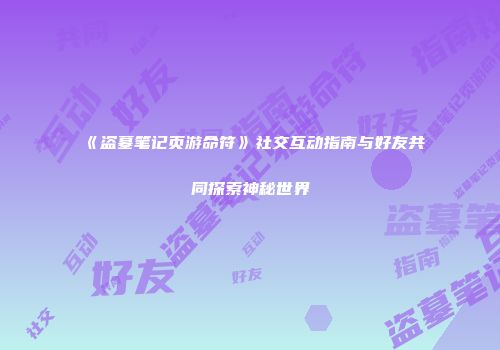 《盗墓笔记页游命符》社交互动指南与好友共同探索神秘世界