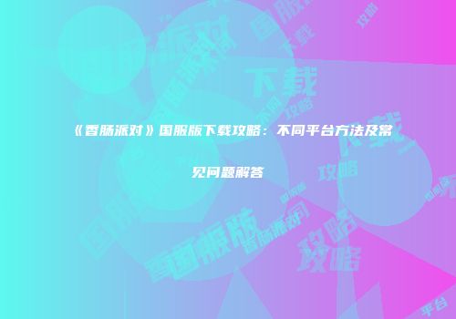 《香肠派对》国服版下载攻略：不同平台方法及常见问题解答