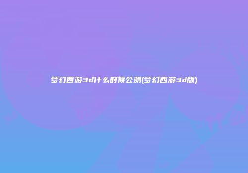梦幻西游3d什么时候公测(梦幻西游3d版)