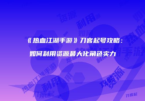 《热血江湖手游》刀客起号攻略：如何利用资源最大化角色实力