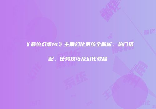 《最终幻想14》主角幻化系统全解析：热门搭配、任务技巧及幻化教程