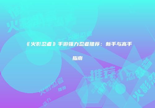 《火影忍者》手游强力忍者推荐：新手与高手指南