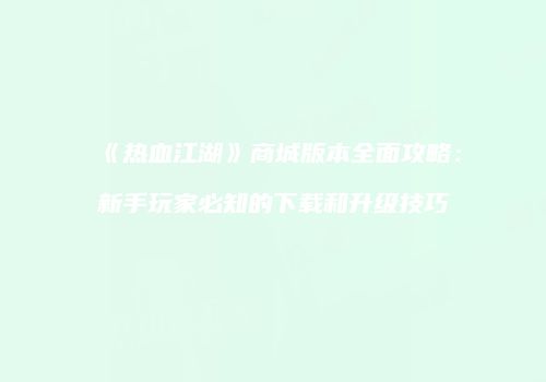 《热血江湖》商城版本全面攻略：新手玩家必知的下载和升级技巧