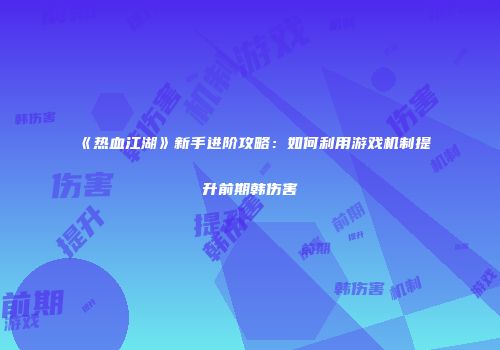 《热血江湖》新手进阶攻略：如何利用游戏机制提升前期韩伤害