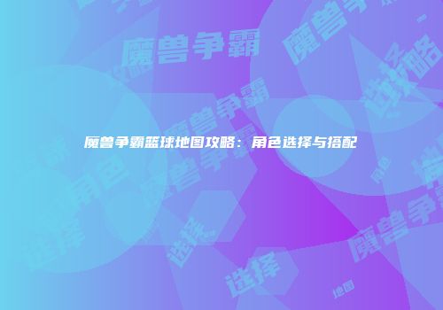 魔兽争霸篮球地图攻略：角色选择与搭配