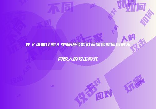 在《热血江湖》中普通弓箭群玩家应如何应对不同敌人的攻击模式