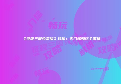 《征程三国免费版》攻略：零门槛畅玩全解析