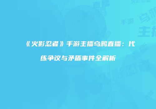 《火影忍者》手游主播乌鸦直播：代练争议与矛盾事件全解析