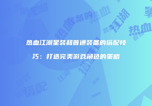 热血江湖星装和普通装备的搭配技巧：打造完美游戏角色的策略