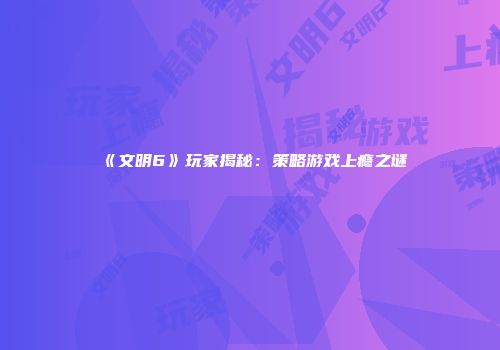 《文明6》玩家揭秘：策略游戏上瘾之谜