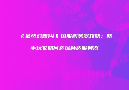 《最终幻想14》国服服务器攻略：新手玩家如何选择合适服务器