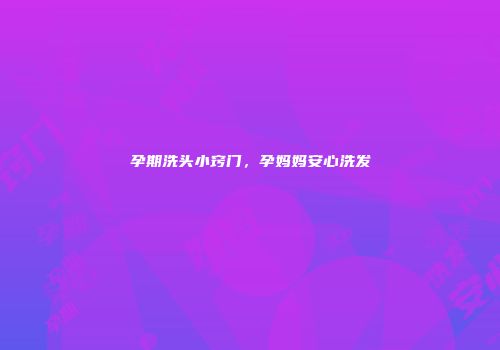 孕期洗头小窍门，孕妈妈安心洗发