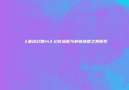 《最终幻想14》幻化搭配与种族地图之美探索