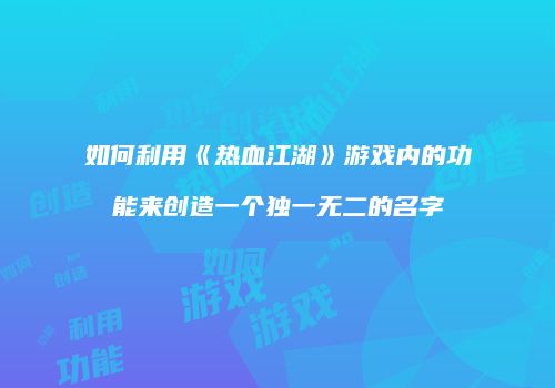 如何利用《热血江湖》游戏内的功能来创造一个独一无二的名字