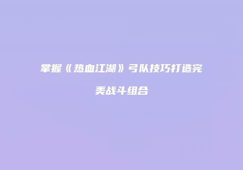 掌握《热血江湖》弓队技巧打造完美战斗组合