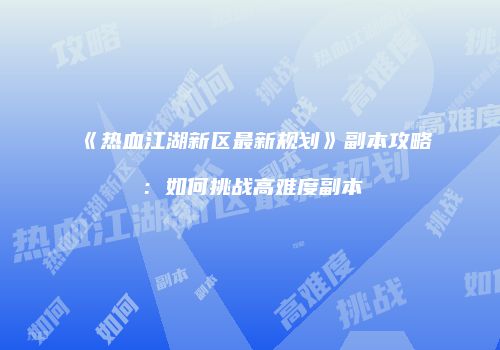 《热血江湖新区最新规划》副本攻略：如何挑战高难度副本