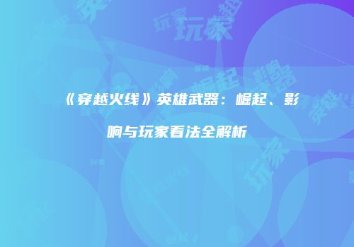 《穿越火线》英雄武器：崛起、影响与玩家看法全解析