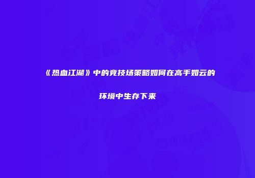 《热血江湖》中的竞技场策略如何在高手如云的环境中生存下来