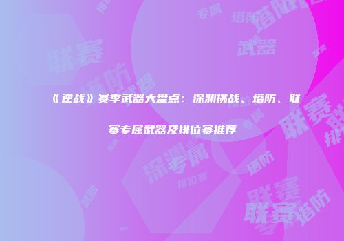 《逆战》赛季武器大盘点：深渊挑战、塔防、联赛专属武器及排位赛推荐
