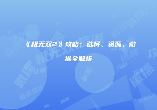《极无双2》攻略：选将、资源、微操全解析