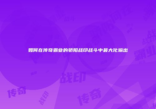如何在传奇霸业的骄阳战印战斗中最大化输出