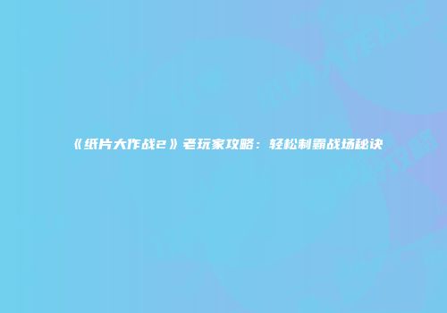 《纸片大作战2》老玩家攻略：轻松制霸战场秘诀