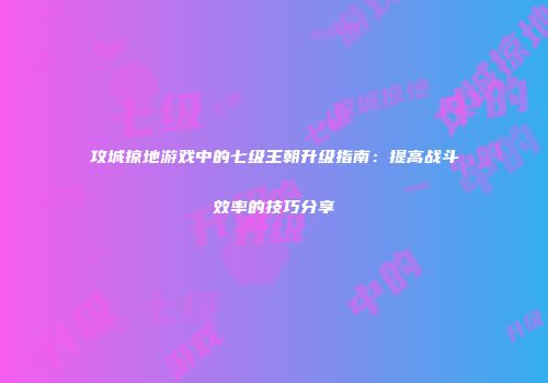 攻城掠地游戏中的七级王朝升级指南：提高战斗效率的技巧分享