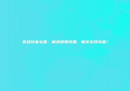 逆战玩家必看：解决权限问题，畅享游戏乐趣！