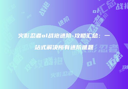 火影忍者ol战袍进阶-攻略汇总:一站式解决所有进阶难题