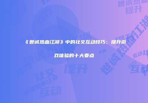 《世诚热血江湖》中的社交互动技巧：提升游戏体验的十大要点