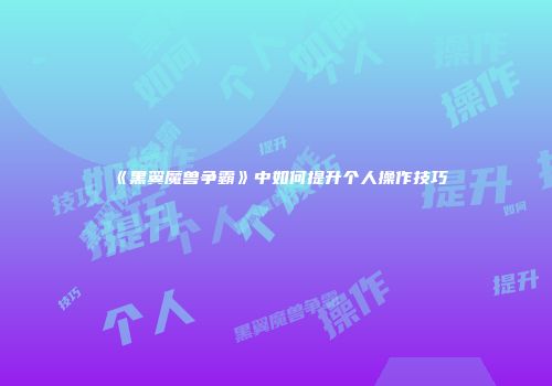 《黑翼魔兽争霸》中如何提升个人操作技巧