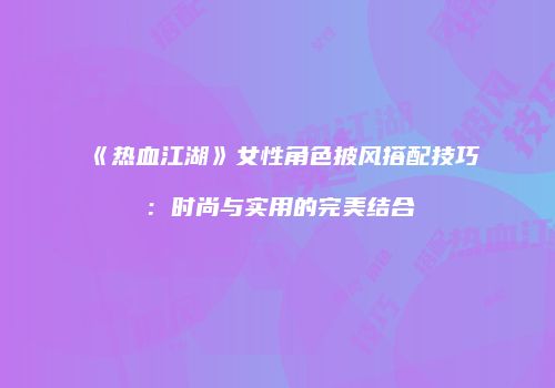 《热血江湖》女性角色披风搭配技巧：时尚与实用的完美结合