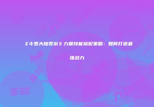 《斗罗大陆页游》力量技能搭配策略：如何打造最强战力