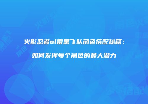 火影忍者ol雷黑飞队角色搭配秘籍：如何发挥每个角色的最大潜力