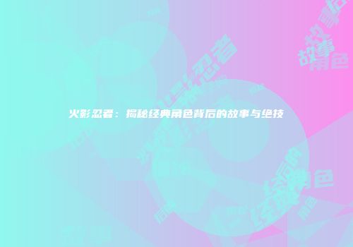 火影忍者：揭秘经典角色背后的故事与绝技