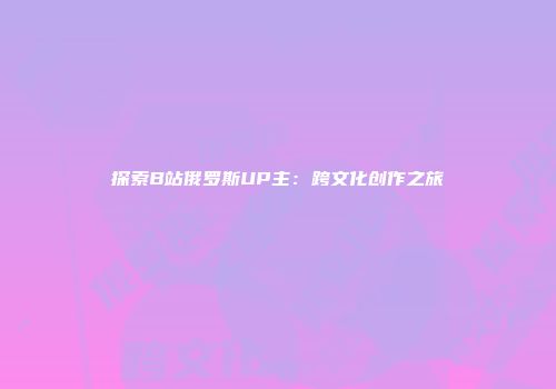 探索B站俄罗斯UP主：跨文化创作之旅
