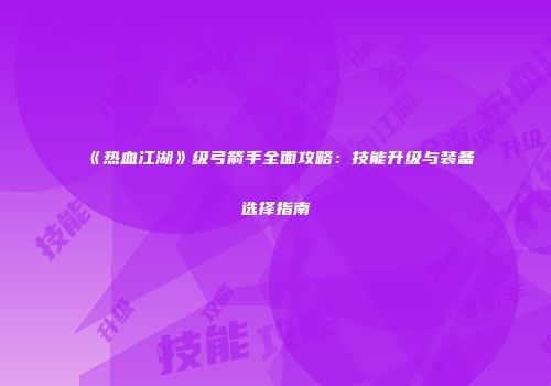 《热血江湖》级弓箭手全面攻略：技能升级与装备选择指南
